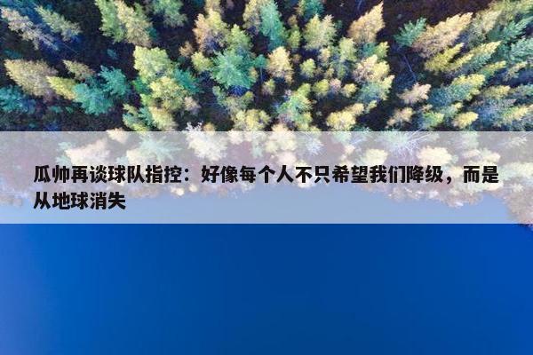 瓜帅再谈球队指控：好像每个人不只希望我们降级，而是从地球消失