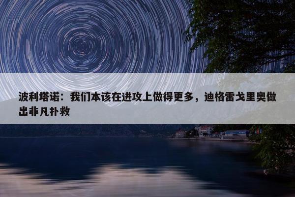 波利塔诺：我们本该在进攻上做得更多，迪格雷戈里奥做出非凡扑救