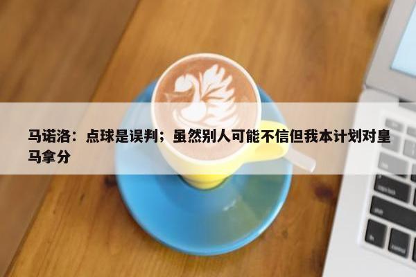 马诺洛：点球是误判；虽然别人可能不信但我本计划对皇马拿分