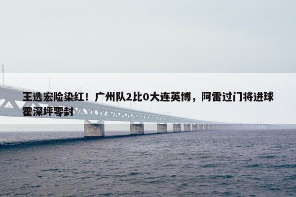 王选宏险染红！广州队2比0大连英博，阿雷过门将进球霍深坪零封