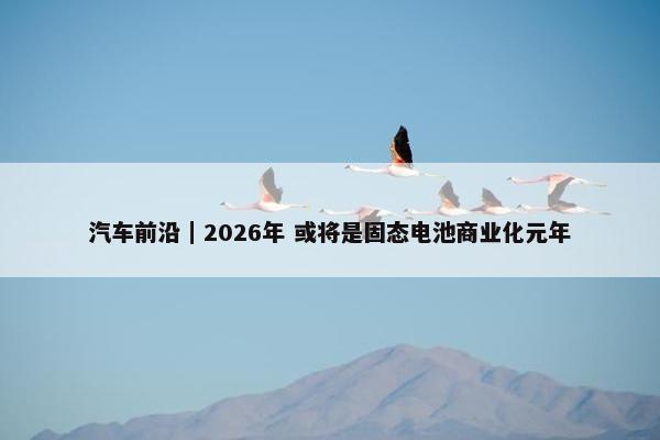 汽车前沿｜2026年 或将是固态电池商业化元年