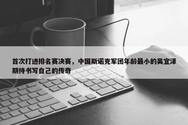 首次打进排名赛决赛，中国斯诺克军团年龄最小的吴宜泽期待书写自己的传奇