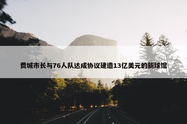 费城市长与76人队达成协议建造13亿美元的新球馆