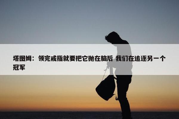 塔图姆：领完戒指就要把它抛在脑后 我们在追逐另一个冠军