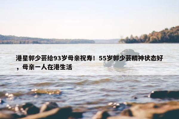 港星郭少芸给93岁母亲祝寿！55岁郭少芸精神状态好，母亲一人在港生活