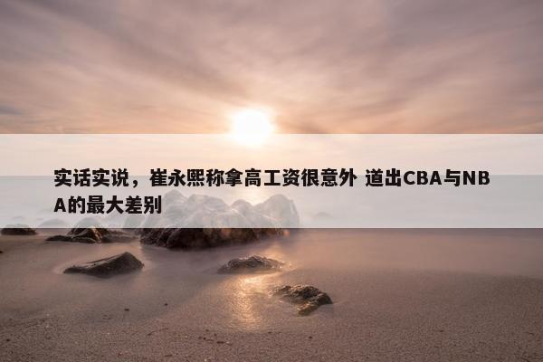 实话实说，崔永熙称拿高工资很意外 道出CBA与NBA的最大差别