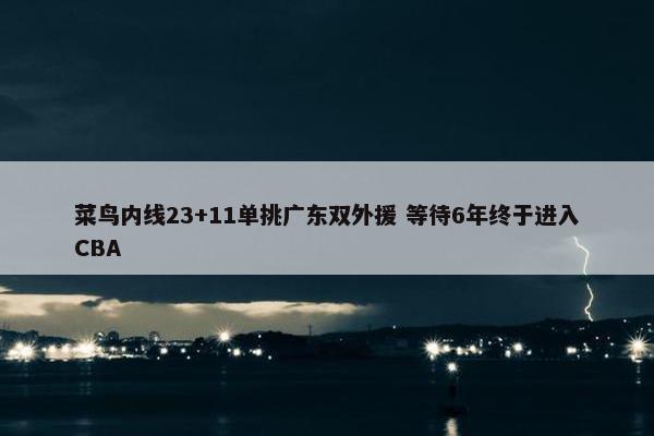 菜鸟内线23+11单挑广东双外援 等待6年终于进入CBA