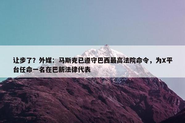 让步了？外媒：马斯克已遵守巴西最高法院命令，为X平台任命一名在巴新法律代表