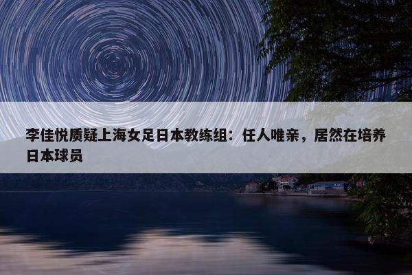 李佳悦质疑上海女足日本教练组：任人唯亲，居然在培养日本球员