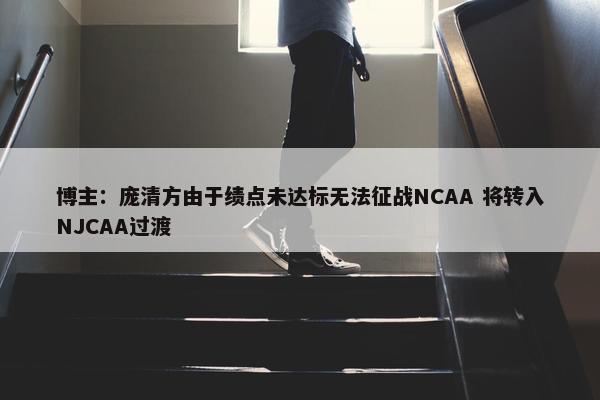 博主：庞清方由于绩点未达标无法征战NCAA 将转入NJCAA过渡