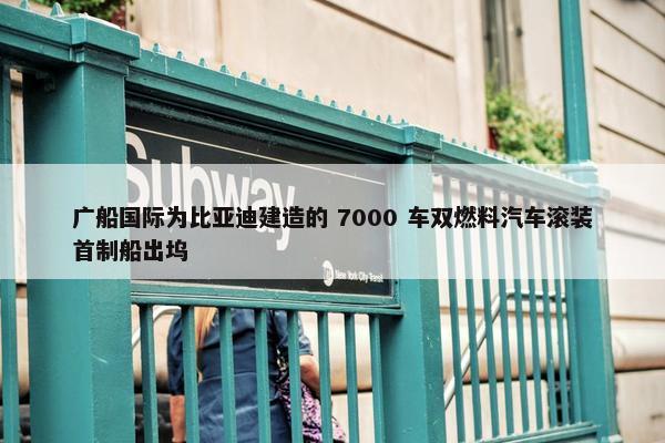 广船国际为比亚迪建造的 7000 车双燃料汽车滚装首制船出坞