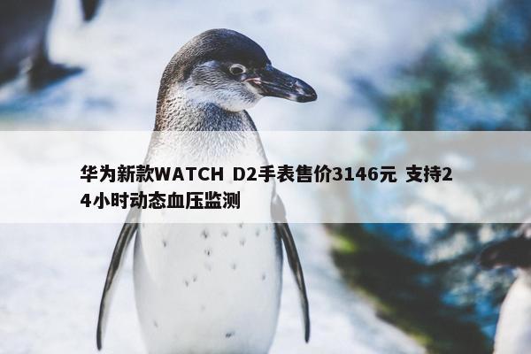 华为新款WATCH D2手表售价3146元 支持24小时动态血压监测