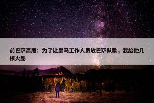 前巴萨高层：为了让皇马工作人员放巴萨队歌，我给他几根火腿