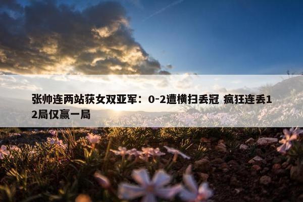 张帅连两站获女双亚军：0-2遭横扫丢冠 疯狂连丢12局仅赢一局