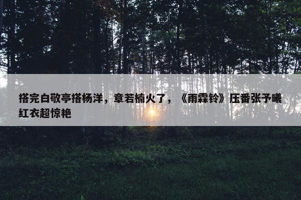 搭完白敬亭搭杨洋，章若楠火了，《雨霖铃》压番张予曦红衣超惊艳