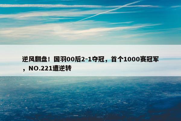 逆风翻盘！国羽00后2-1夺冠，首个1000赛冠军，NO.221遭逆转