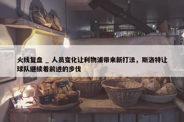 火线复盘 _ 人员变化让利物浦带来新打法，斯洛特让球队继续着前进的步伐