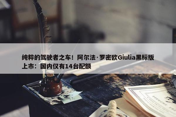 纯粹的驾驶者之车！阿尔法·罗密欧Giulia黑标版上市：国内仅有14台配额