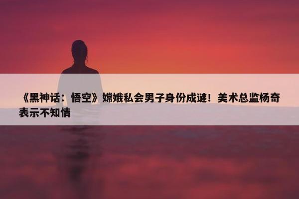 《黑神话：悟空》嫦娥私会男子身份成谜！美术总监杨奇表示不知情