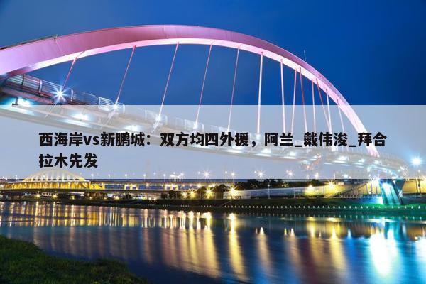 西海岸vs新鹏城：双方均四外援，阿兰_戴伟浚_拜合拉木先发