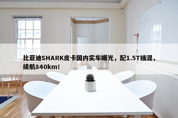 比亚迪SHARK皮卡国内实车曝光，配1.5T插混，续航840km！