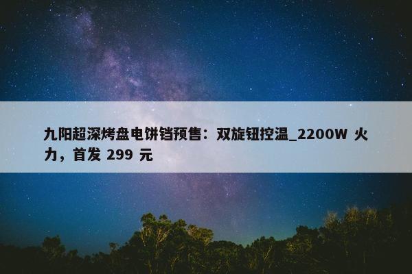 九阳超深烤盘电饼铛预售：双旋钮控温_2200W 火力，首发 299 元