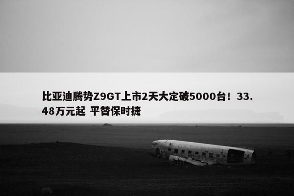 比亚迪腾势Z9GT上市2天大定破5000台！33.48万元起 平替保时捷