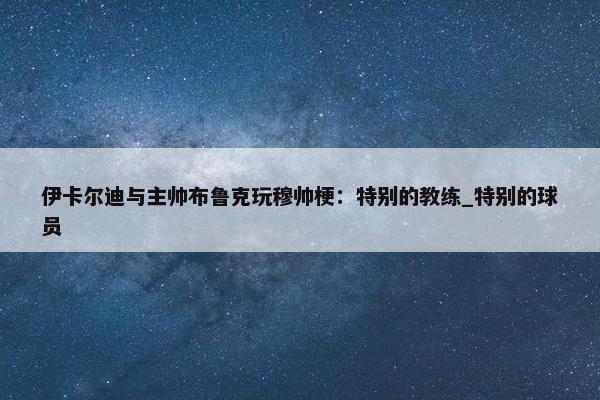 伊卡尔迪与主帅布鲁克玩穆帅梗：特别的教练_特别的球员