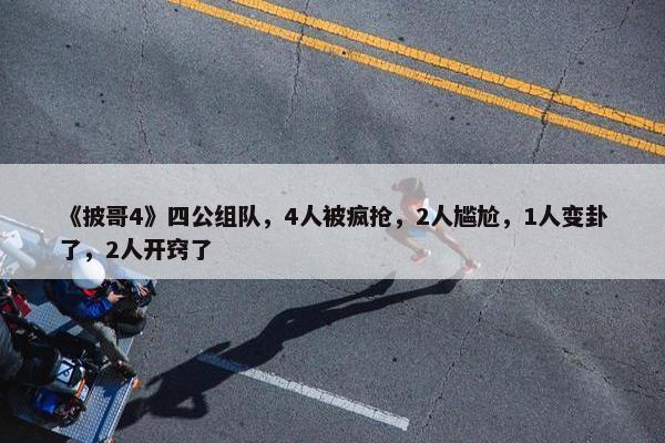 《披哥4》四公组队，4人被疯抢，2人尴尬，1人变卦了，2人开窍了