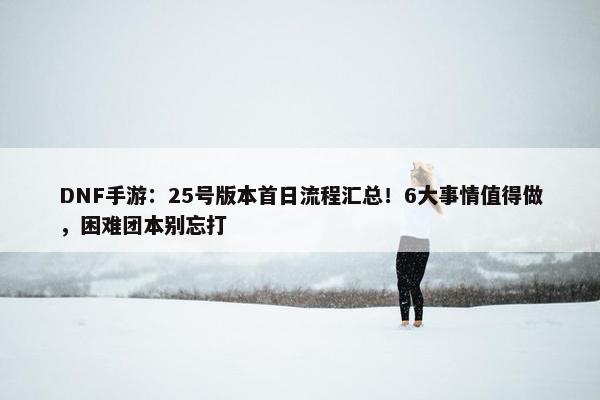 DNF手游：25号版本首日流程汇总！6大事情值得做，困难团本别忘打