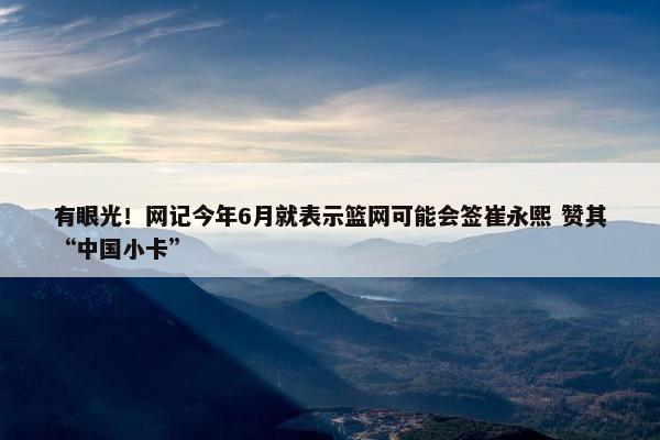 有眼光！网记今年6月就表示篮网可能会签崔永熙 赞其“中国小卡”