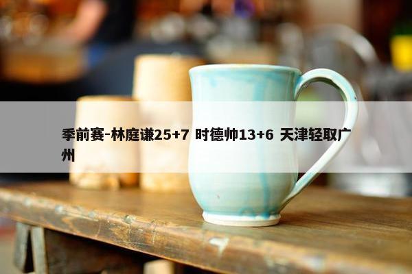 季前赛-林庭谦25+7 时德帅13+6 天津轻取广州