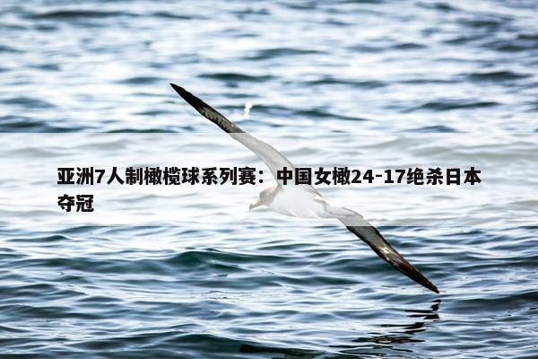 亚洲7人制橄榄球系列赛：中国女橄24-17绝杀日本夺冠