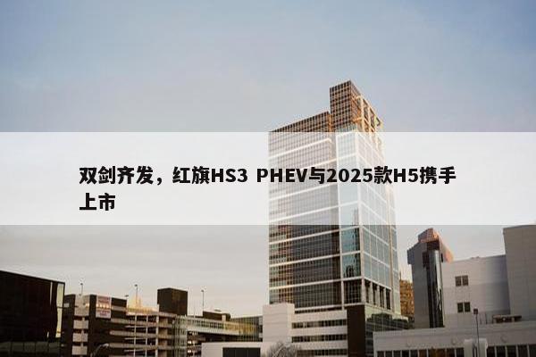 双剑齐发，红旗HS3 PHEV与2025款H5携手上市