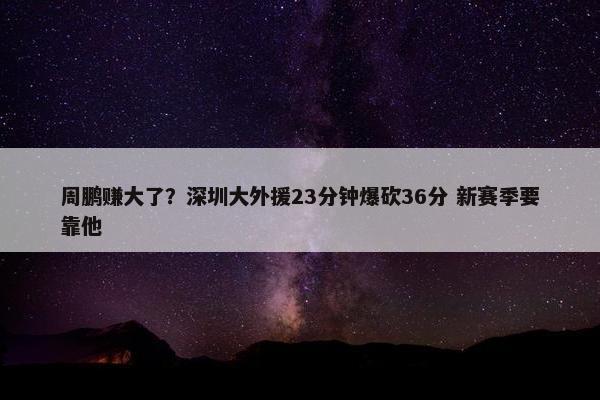 周鹏赚大了？深圳大外援23分钟爆砍36分 新赛季要靠他