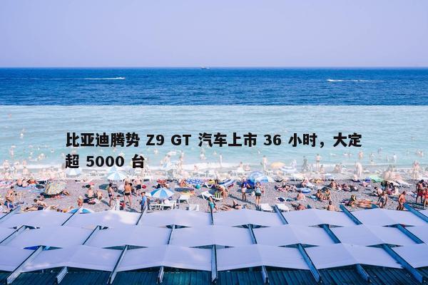 比亚迪腾势 Z9 GT 汽车上市 36 小时，大定超 5000 台