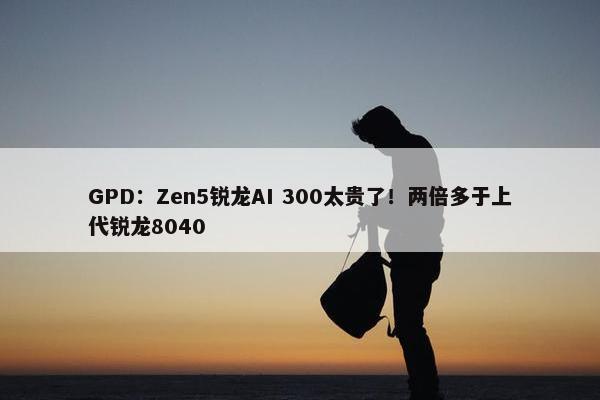 GPD：Zen5锐龙AI 300太贵了！两倍多于上代锐龙8040