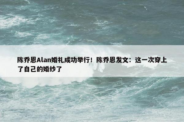 陈乔恩Alan婚礼成功举行！陈乔恩发文：这一次穿上了自己的婚纱了