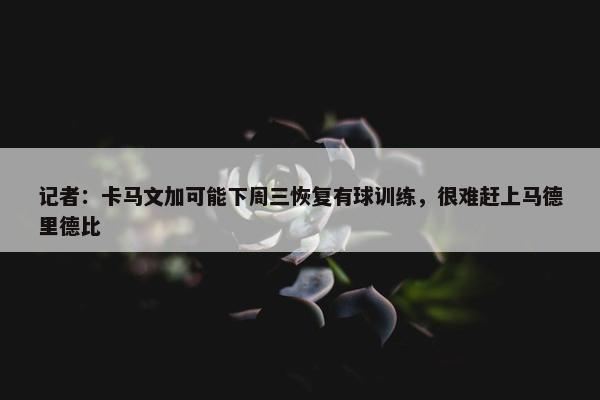 记者：卡马文加可能下周三恢复有球训练，很难赶上马德里德比