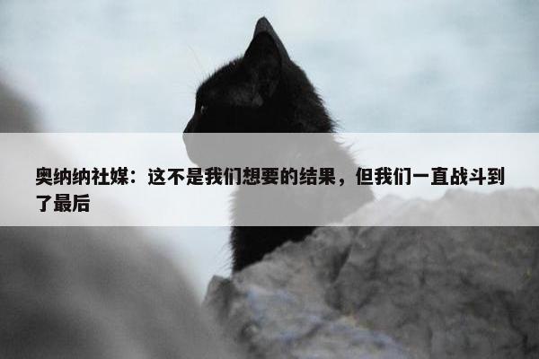 奥纳纳社媒：这不是我们想要的结果，但我们一直战斗到了最后