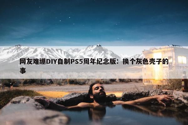 网友难绷DIY自制PS5周年纪念版：换个灰色壳子的事