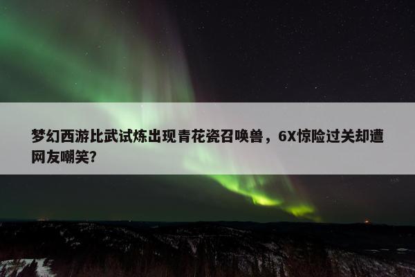 梦幻西游比武试炼出现青花瓷召唤兽，6X惊险过关却遭网友嘲笑？