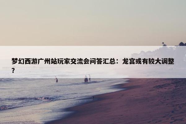 梦幻西游广州站玩家交流会问答汇总：龙宫或有较大调整？