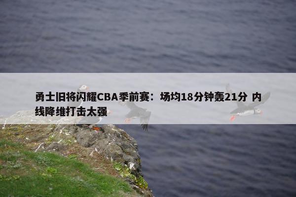 勇士旧将闪耀CBA季前赛：场均18分钟轰21分 内线降维打击太强