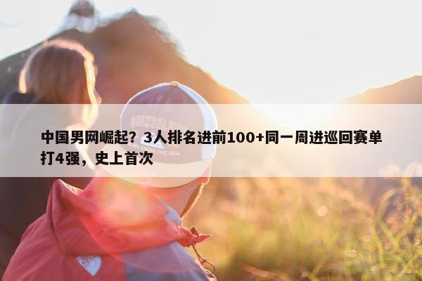 中国男网崛起？3人排名进前100+同一周进巡回赛单打4强，史上首次