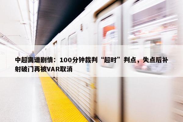 中超离谱剧情：100分钟裁判“超时”判点，失点后补射破门再被VAR取消