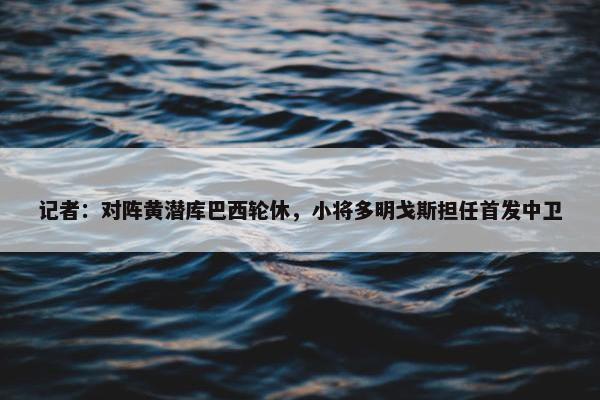 记者：对阵黄潜库巴西轮休，小将多明戈斯担任首发中卫