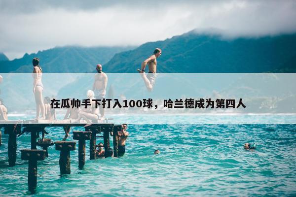 在瓜帅手下打入100球，哈兰德成为第四人