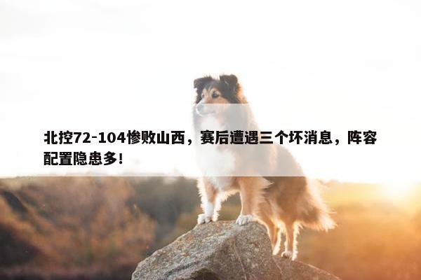 北控72-104惨败山西，赛后遭遇三个坏消息，阵容配置隐患多！