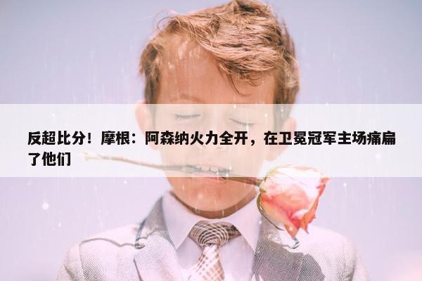 反超比分！摩根：阿森纳火力全开，在卫冕冠军主场痛扁了他们